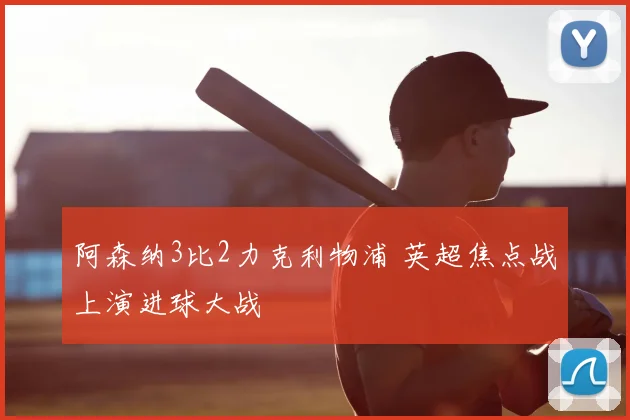 阿森纳3比2力克利物浦 英超焦点战上演进球大战
