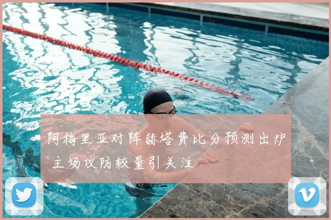 阿梅里亚对阵赫塔费比分预测出炉 主场攻防较量引关注