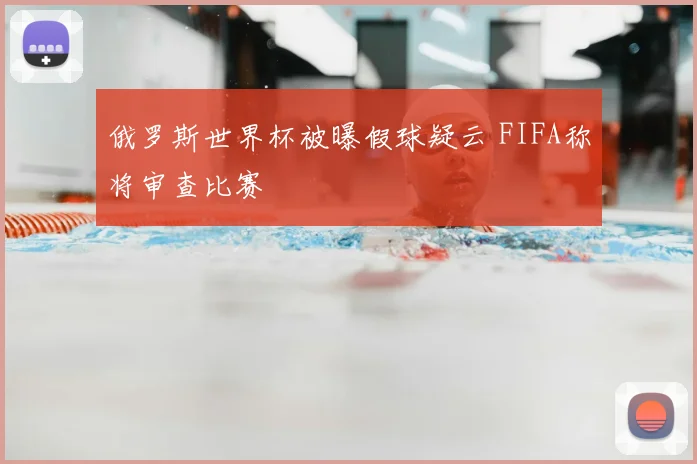 俄罗斯世界杯被曝假球疑云 FIFA称将审查比赛
