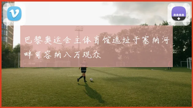 巴黎奥运会主体育馆选址于塞纳河畔可容纳八万观众