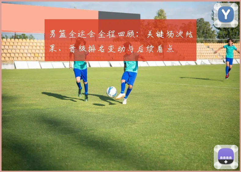 男篮全运会全程回顾:关键场次结果、晋级排名变动与后续看点