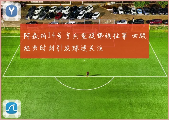 阿森纳14号亨利重提锋线往事 回顾经典时刻引发球迷关注