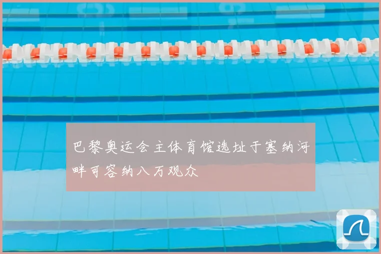 巴黎奥运会主体育馆选址于塞纳河畔可容纳八万观众