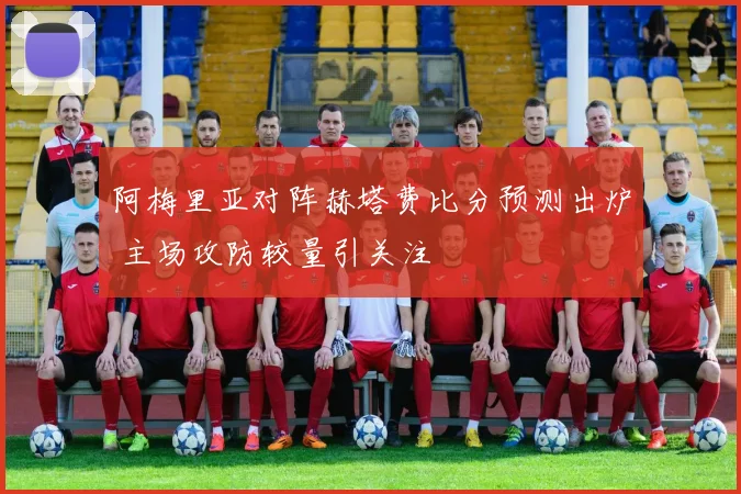 阿梅里亚对阵赫塔费比分预测出炉 主场攻防较量引关注