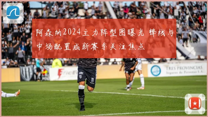 阿森纳2024主力阵型图曝光 锋线与中场配置成新赛季关注焦点