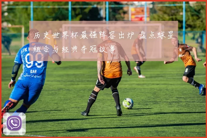 历史世界杯最强阵容出炉 盘点球星组合与经典夺冠故事