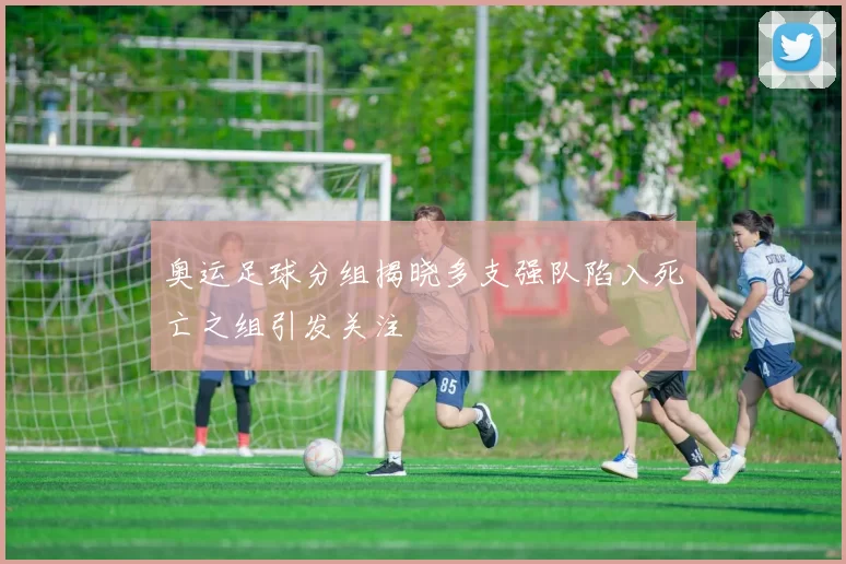 奥运足球分组揭晓多支强队陷入死亡之组引发关注