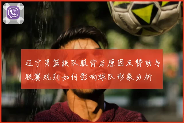 辽宁男篮换队服背后原因及赞助与联赛规则如何影响球队形象分析