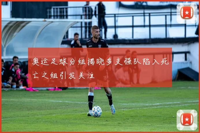 奥运足球分组揭晓多支强队陷入死亡之组引发关注