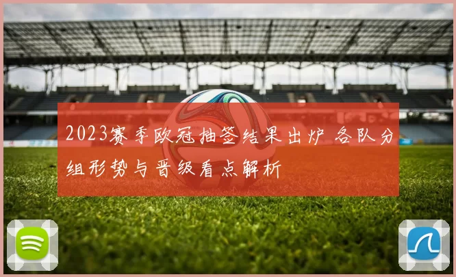 2023赛季欧冠抽签结果出炉 各队分组形势与晋级看点解析