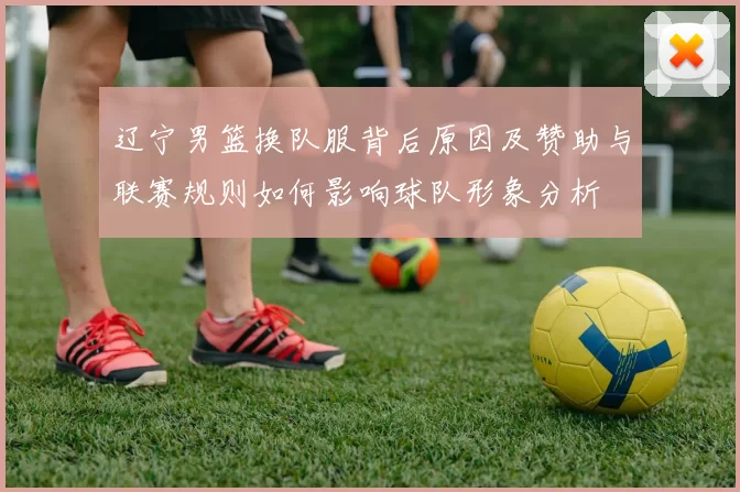 辽宁男篮换队服背后原因及赞助与联赛规则如何影响球队形象分析