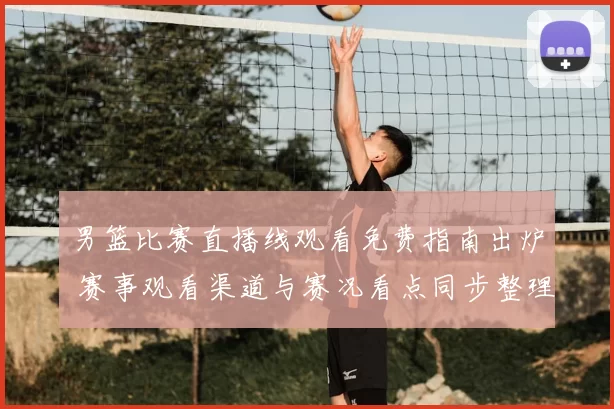 男篮比赛直播线观看免费指南出炉 赛事观看渠道与赛况看点同步整理