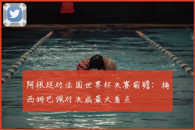 阿根廷对法国世界杯决赛前瞻：梅西姆巴佩对决成最大看点