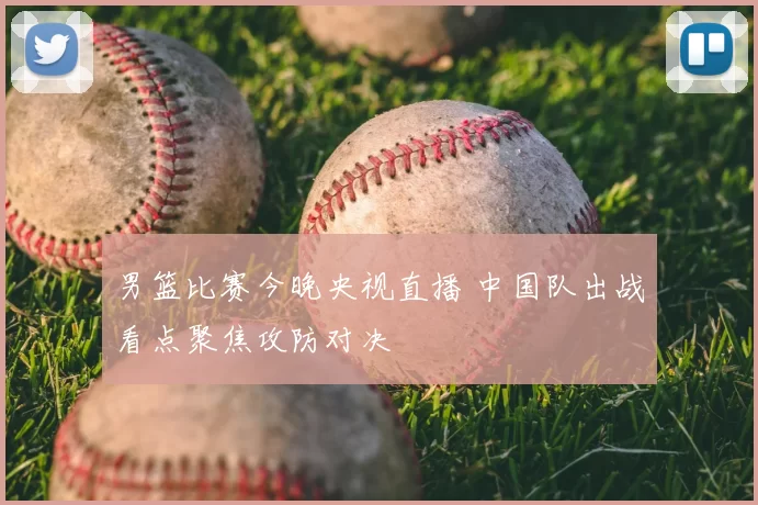 男篮比赛今晚央视直播 中国队出战看点聚焦攻防对决