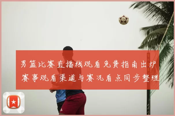 男篮比赛直播线观看免费指南出炉 赛事观看渠道与赛况看点同步整理