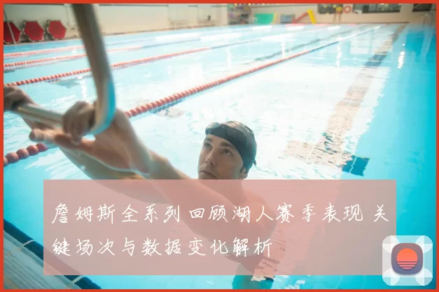 詹姆斯全系列回顾湖人赛季表现 关键场次与数据变化解析