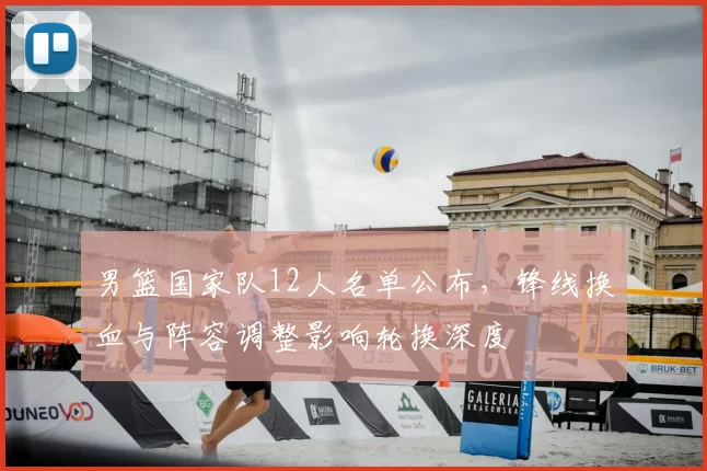 男篮国家队12人名单公布，锋线换血与阵容调整影响轮换深度