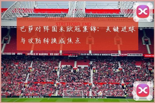 巴萨对阵国米欧冠集锦：关键进球与攻防转换成焦点