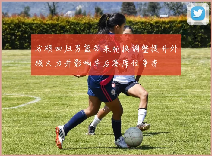 方硕回归男篮带来轮换调整提升外线火力并影响季后赛席位争夺