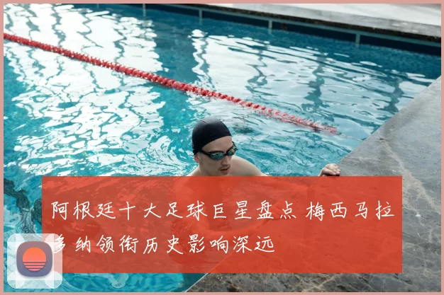 阿根廷十大足球巨星盘点 梅西马拉多纳领衔历史影响深远