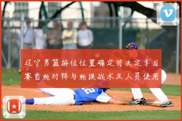 辽宁男篮排位位置确定将决定季后赛首轮对阵与轮换战术及人员使用