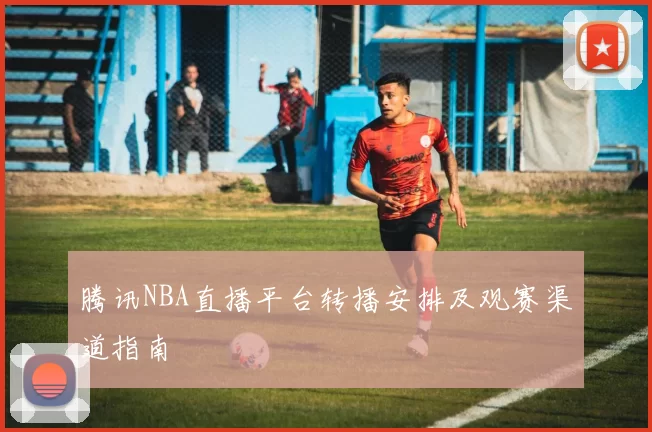 腾讯NBA直播平台转播安排及观赛渠道指南