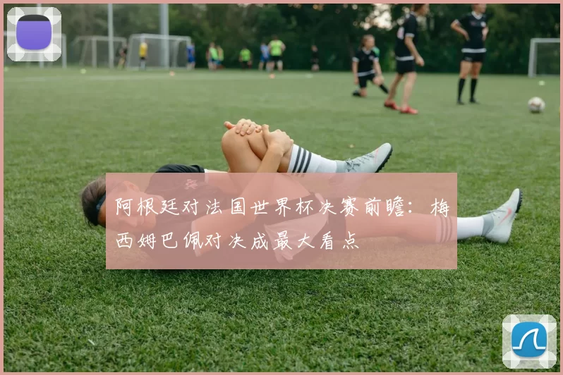 阿根廷对法国世界杯决赛前瞻：梅西姆巴佩对决成最大看点