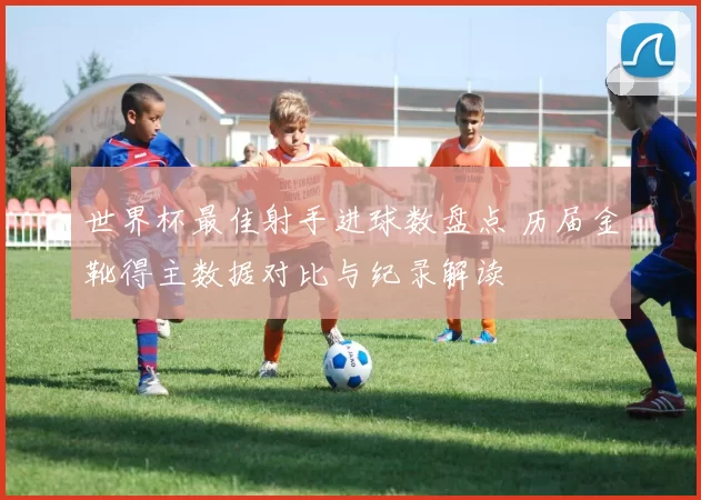 世界杯最佳射手进球数盘点 历届金靴得主数据对比与纪录解读