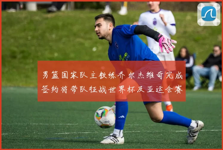 男篮国家队主教练乔尔杰维奇完成签约将带队征战世界杯及亚运会赛事