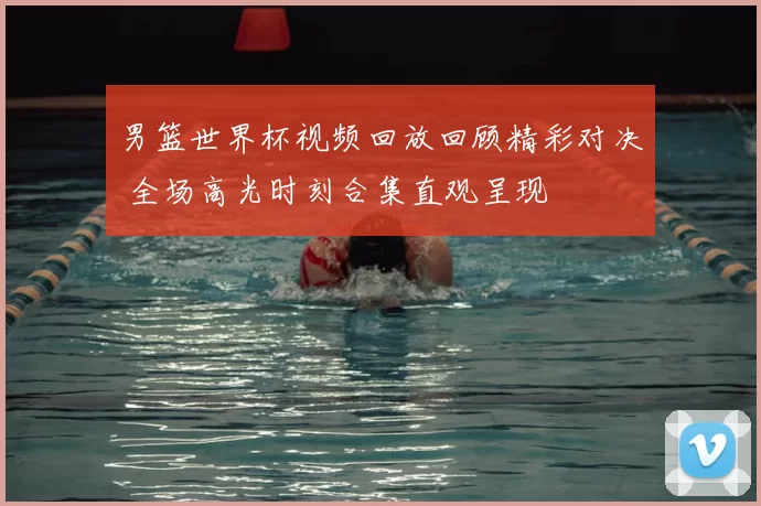 男篮世界杯视频回放回顾精彩对决 全场高光时刻合集直观呈现