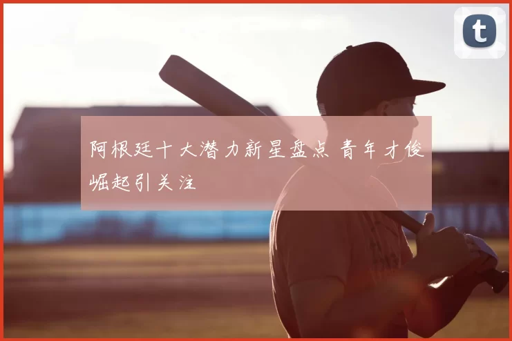 阿根廷十大潜力新星盘点 青年才俊崛起引关注