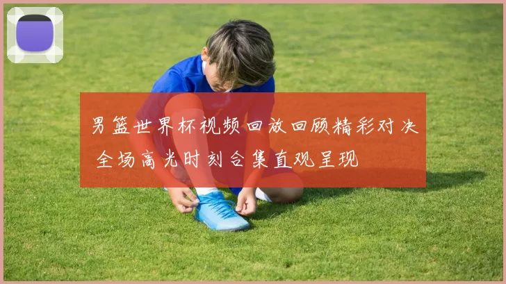 男篮世界杯视频回放回顾精彩对决 全场高光时刻合集直观呈现