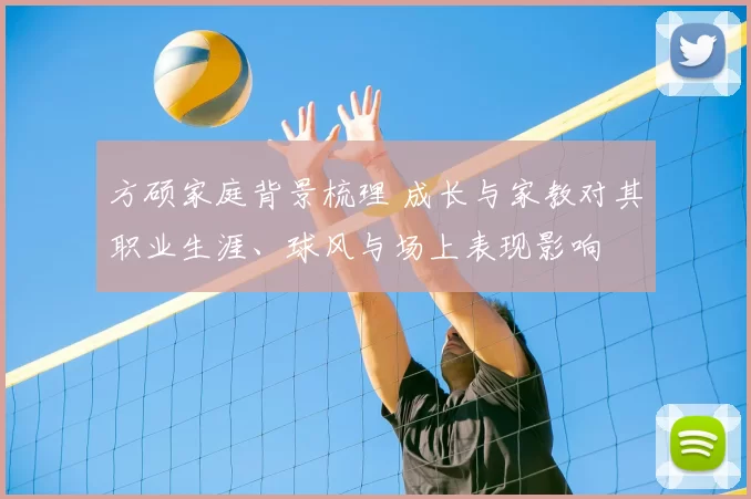 方硕家庭背景梳理 成长与家教对其职业生涯、球风与场上表现影响