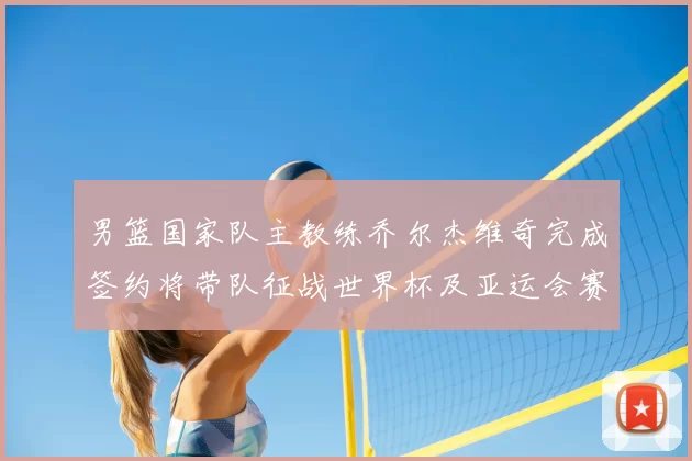 男篮国家队主教练乔尔杰维奇完成签约将带队征战世界杯及亚运会赛事