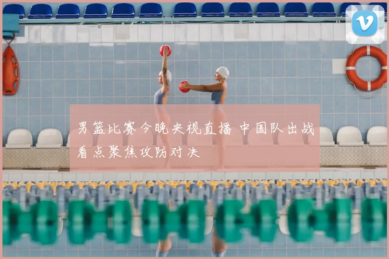 男篮比赛今晚央视直播 中国队出战看点聚焦攻防对决