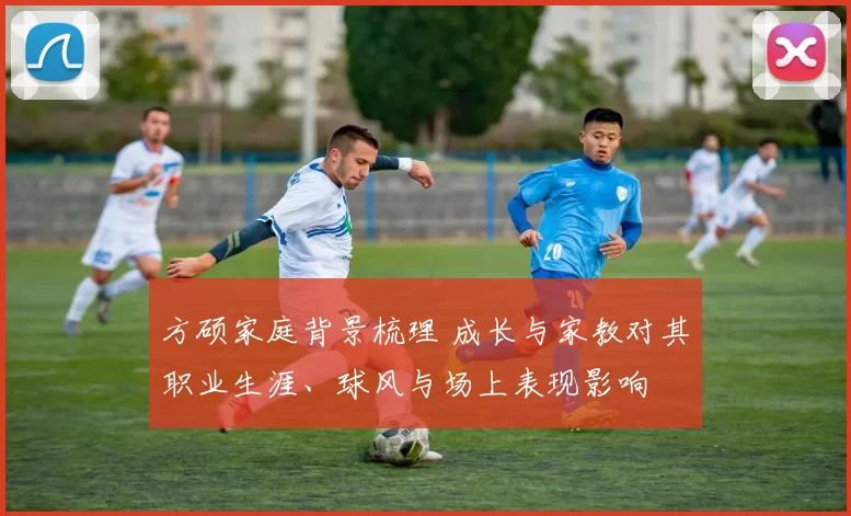 方硕家庭背景梳理 成长与家教对其职业生涯、球风与场上表现影响