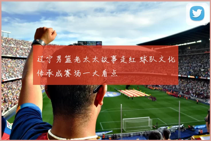 辽宁男篮老太太故事走红 球队文化传承成赛场一大看点