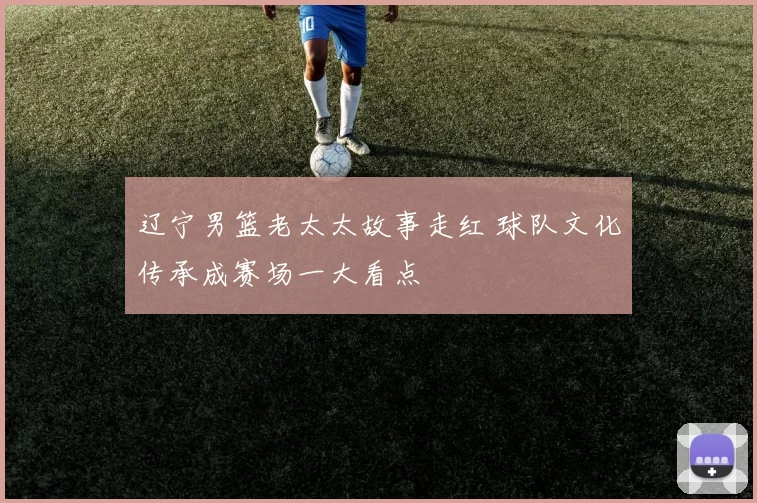 辽宁男篮老太太故事走红 球队文化传承成赛场一大看点