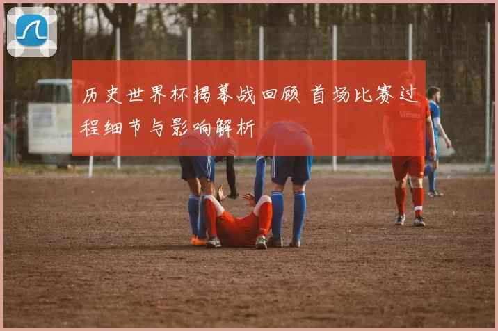历史世界杯揭幕战回顾 首场比赛过程细节与影响解析