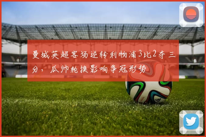 曼城英超客场逆转利物浦3比2夺三分，瓜帅轮换影响争冠形势