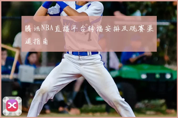 腾讯NBA直播平台转播安排及观赛渠道指南